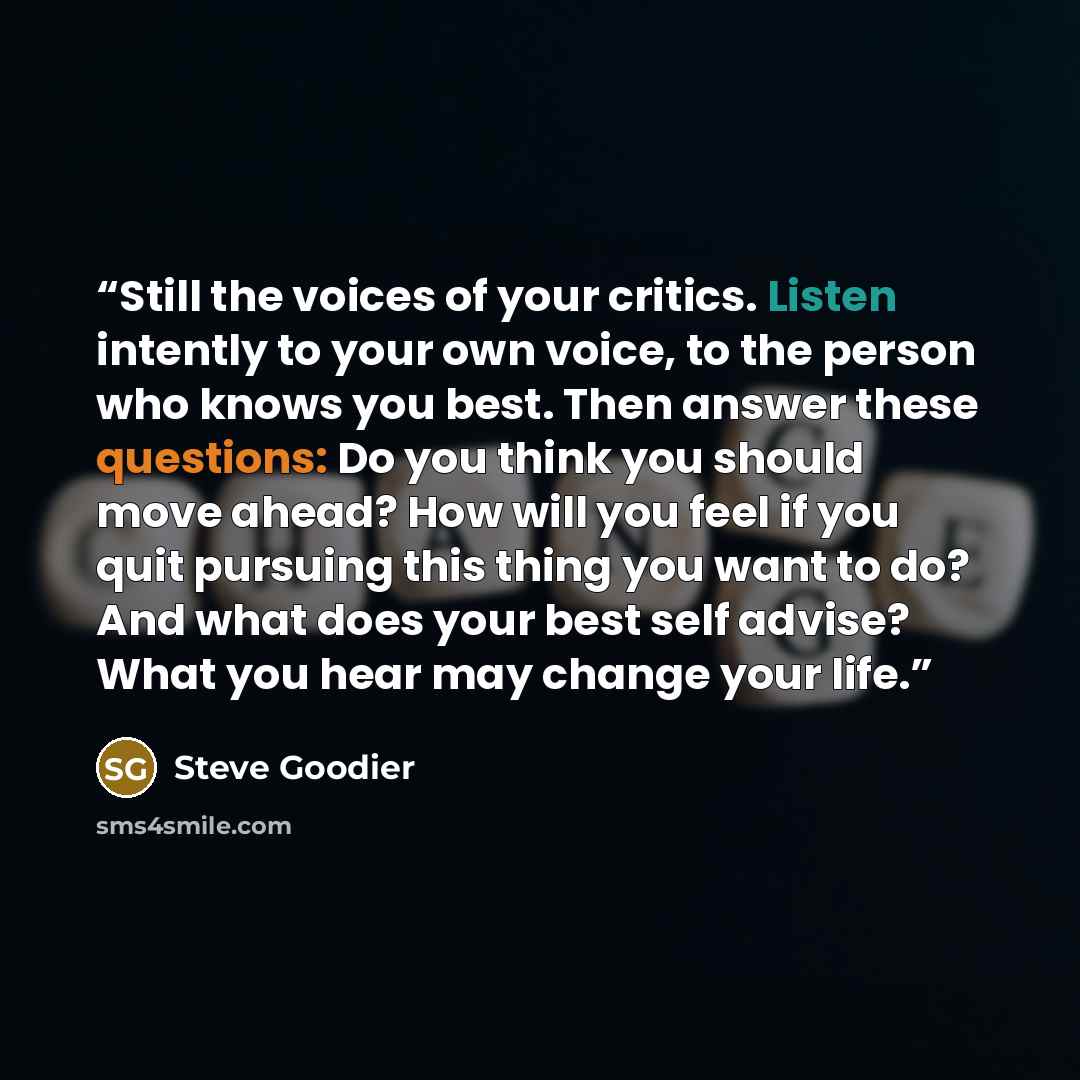 “Still the voices of your critics. Listen intently to your own voice, to the person who knows you best. Then answer these questions: Do you think you should move ahead? How will you feel if you quit pursuing this thing you want to do? And what does your best self advise? What you hear may change…” quote by Steve Goodier