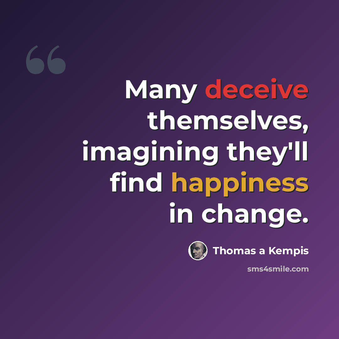 “Many deceive themselves, imagining they'll find happiness in change.” quote by Thomas a Kempis