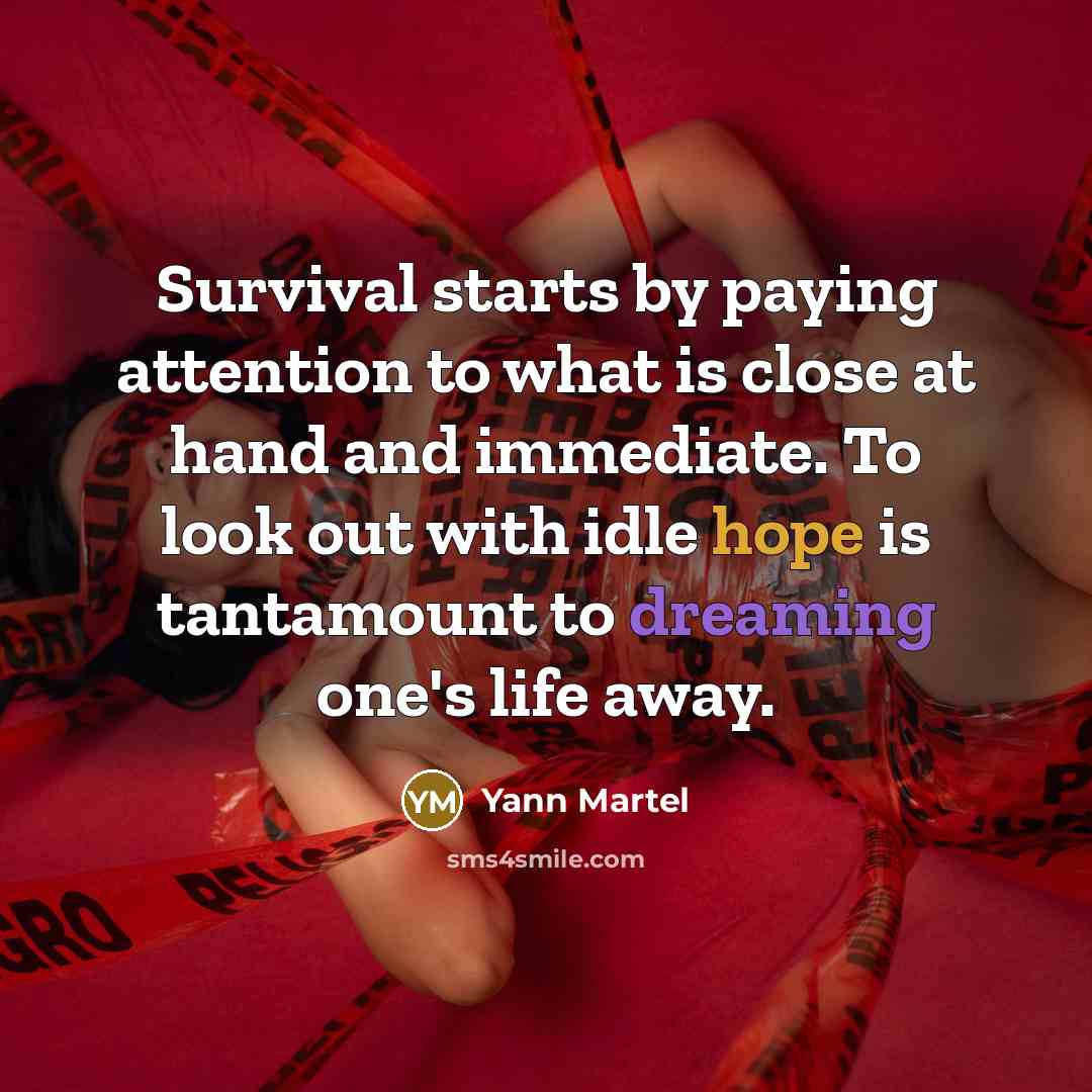 “Survival starts by paying attention to what is close at hand and immediate. To look out with idle hope is tantamount to dreaming one's life away.” quote by Yann Martel