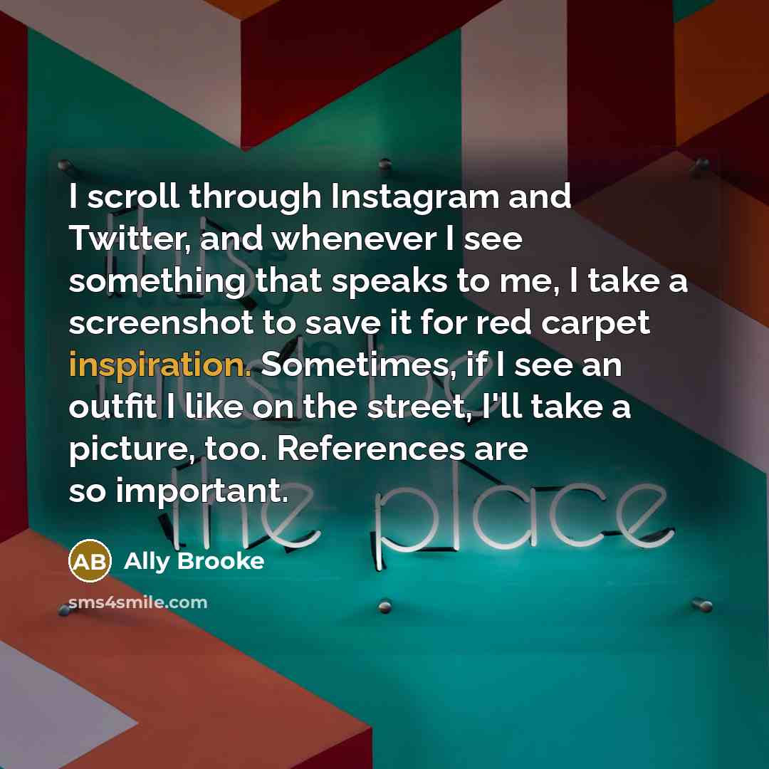 “I scroll through Instagram and Twitter, and whenever I see something that speaks to me, I take a screenshot to save it for red carpet inspiration. Sometimes, if I see an outfit I like on the street, I'll take a picture, too. References are so important.” quote by Ally Brooke