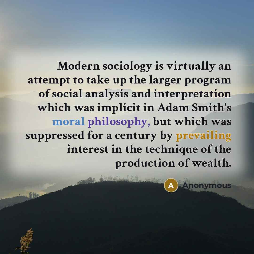 “Modern sociology is virtually an attempt to take up the larger program of social analysis and interpretation which was implicit in Adam Smith's moral philosophy, but which was suppressed for a century by prevailing interest in the technique of the production of wealth.” quote by Anonymous
