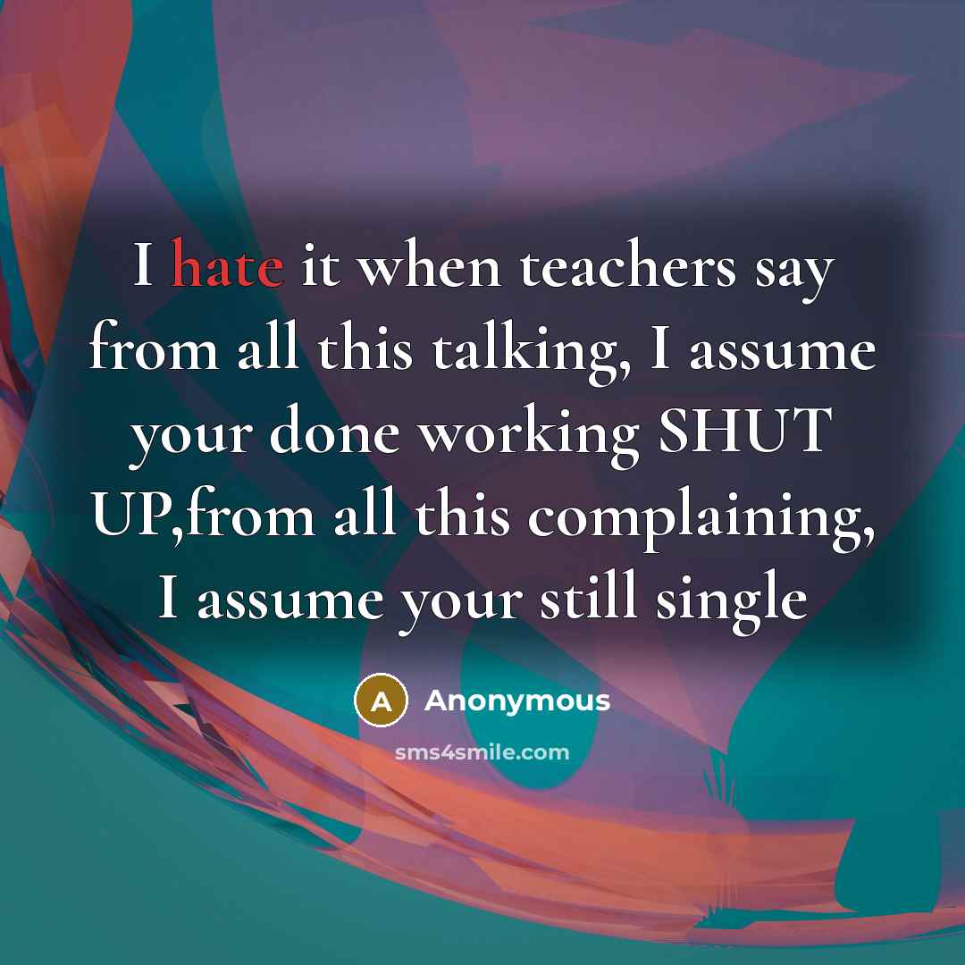 “I hate it when teachers say from all this talking, I assume your done working SHUT UP,from all this complaining, I assume your still single” quote by Anonymous