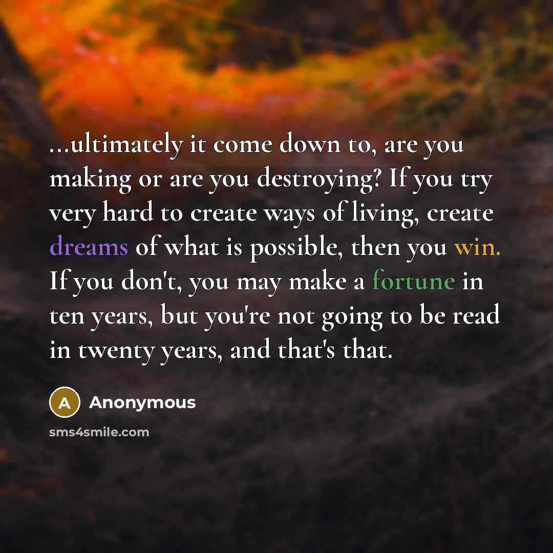 “...ultimately it come down to, are you making or are you destroying? If you try very hard to create ways of living, create dreams of what is possible, then you win. If you don't, you may make a fortune in ten years, but you're not going to be read in twenty years, and that's that.” quote by Anonymous