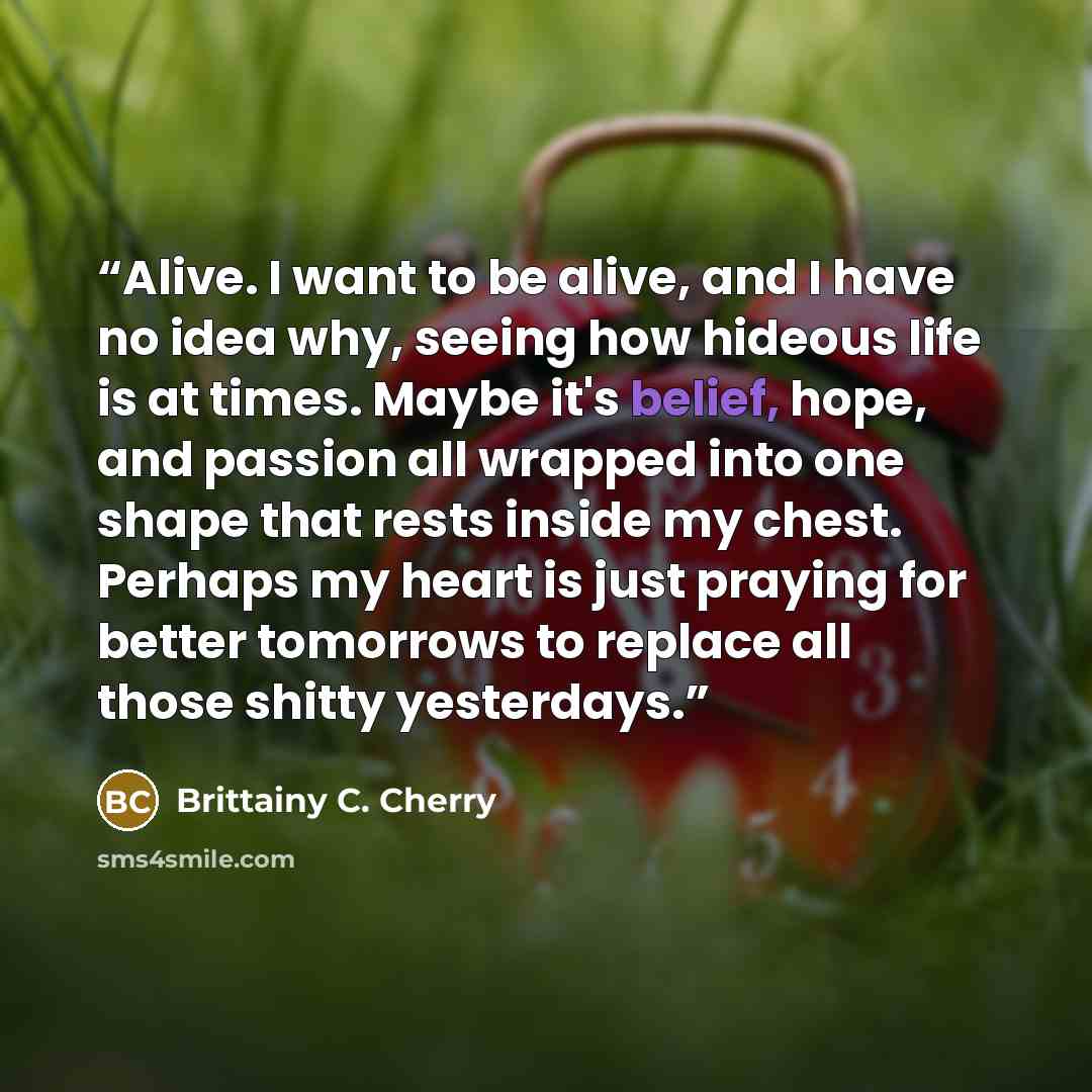 “Alive. I want to be alive, and I have no idea why, seeing how hideous life is at times. Maybe it's belief, hope, and passion all wrapped into one shape that rests inside my chest. Perhaps my heart is just praying for better tomorrows to replace all those shitty yesterdays.” quote by Brittainy C. Cherry
