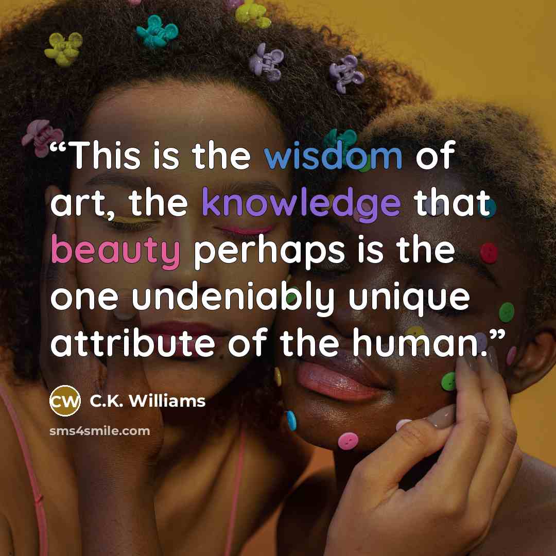 “This is the wisdom of art, the knowledge that beauty perhaps is the one undeniably unique attribute of the human.” quote by C.K. Williams