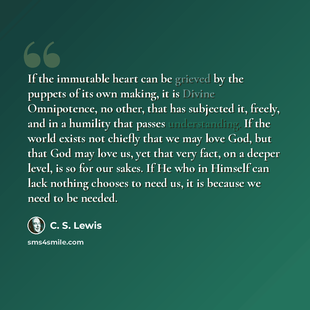 “If the immutable heart can be grieved by the puppets of its own making, it is Divine Omnipotence, no other, that has subjected it, freely, and in a humility that passes understanding. If the world exists not chiefly that we may love God, but that God may love us, yet that very fact, on a deeper…” quote by C. S. Lewis