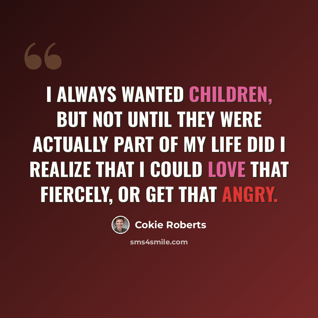 “I always wanted children, but not until they were actually part of my life did I realize that I could love that fiercely, or get that angry.” quote by Cokie Roberts