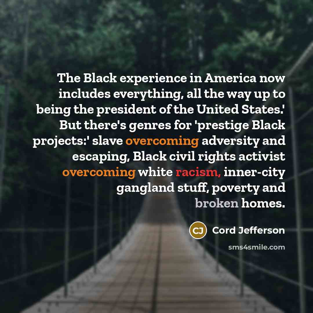 “The Black experience in America now includes everything, all the way up to being the president of the United States.' But there's genres for 'prestige Black projects:' slave overcoming adversity and escaping, Black civil rights activist overcoming white racism, inner-city gangland stuff, poverty…” quote by Cord Jefferson