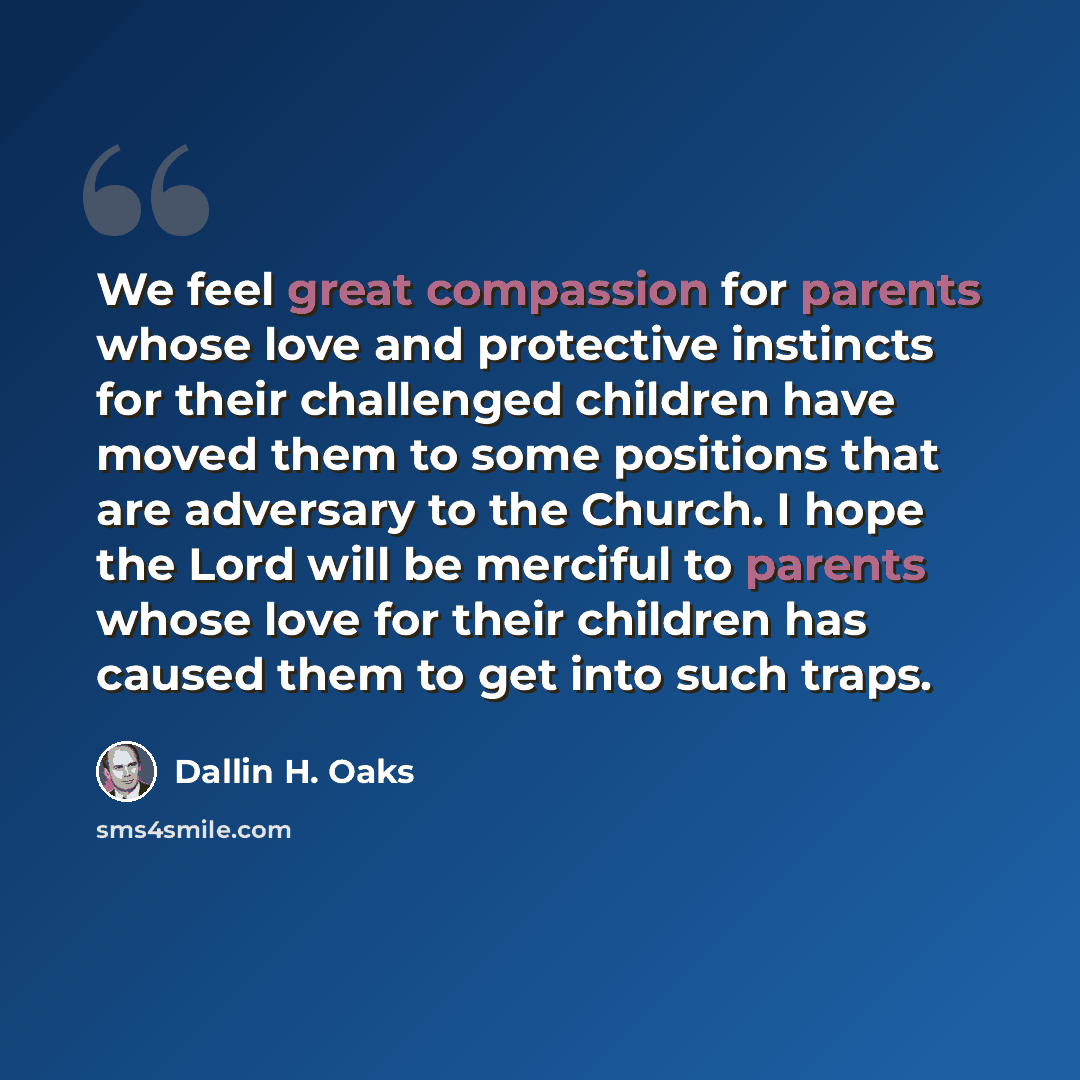 “We feel great compassion for parents whose love and protective instincts for their challenged children have moved them to some positions that are adversary to the Church. I hope the Lord will be merciful to parents whose love for their children has caused them to get into such traps.” quote by Dallin H. Oaks