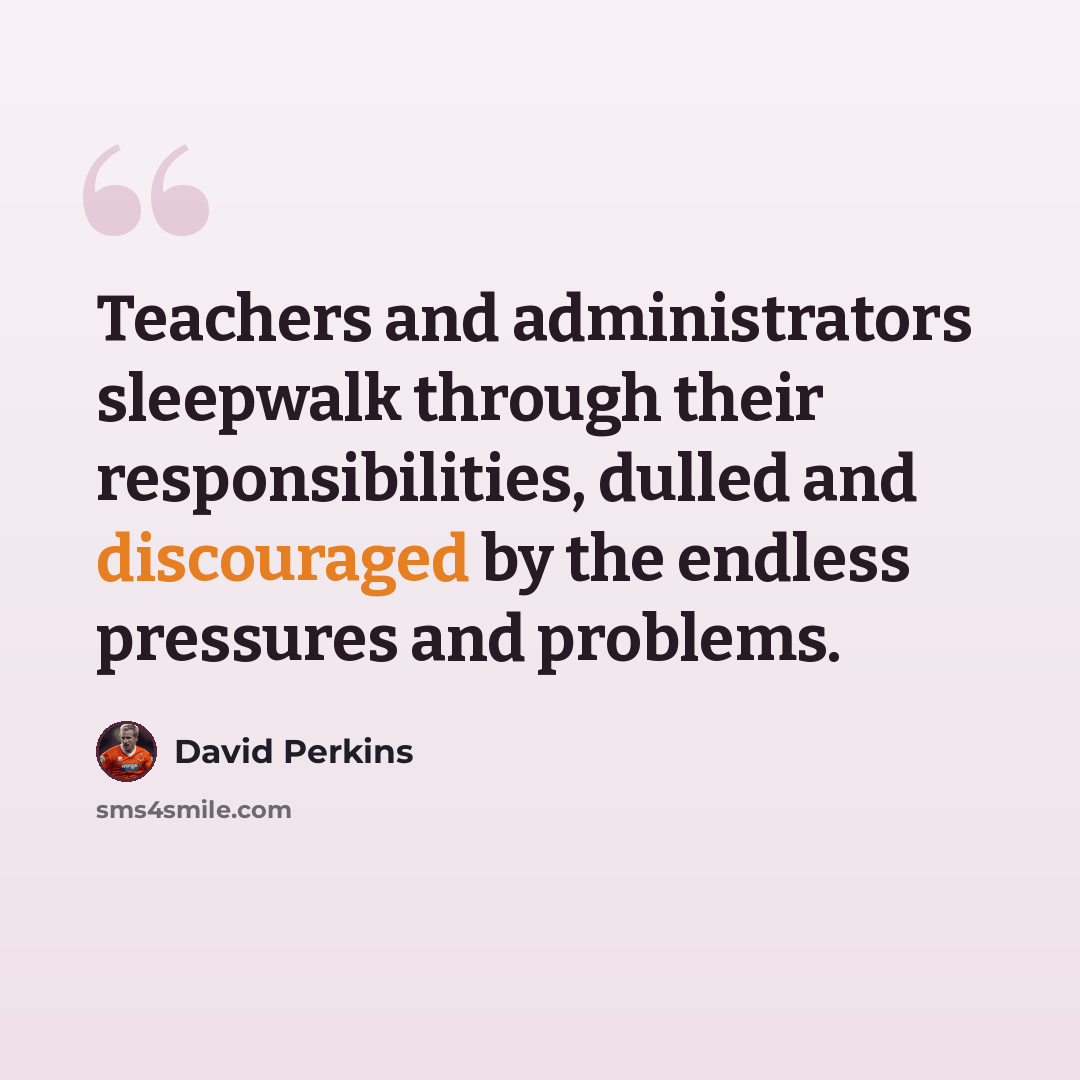 “Teachers and administrators sleepwalk through their responsibilities, dulled and discouraged by the endless pressures and problems.” quote by David Perkins