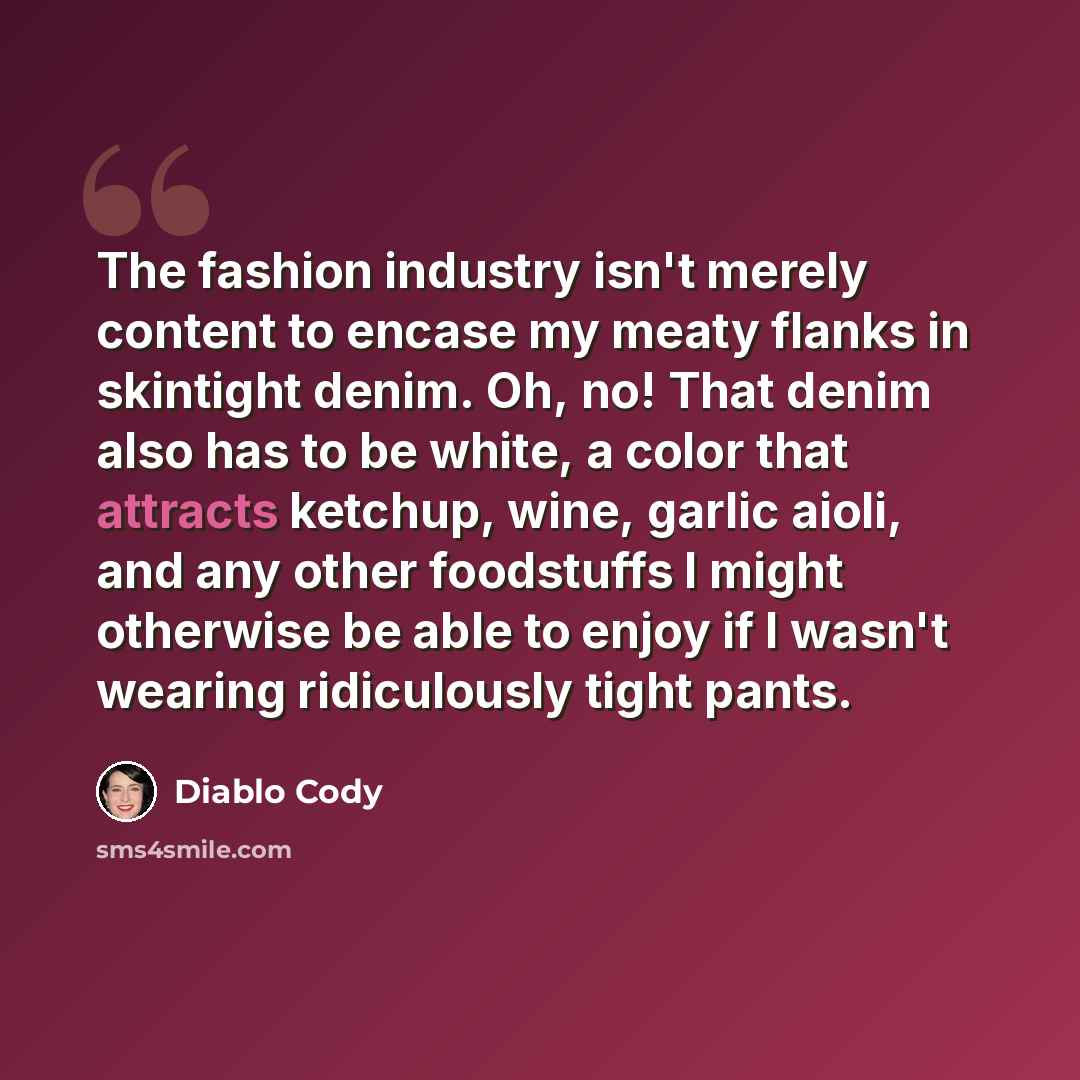 “The fashion industry isn't merely content to encase my meaty flanks in skintight denim. Oh, no! That denim also has to be white, a color that attracts ketchup, wine, garlic aioli, and any other foodstuffs I might otherwise be able to enjoy if I wasn't wearing ridiculously tight pants.” quote by Diablo Cody