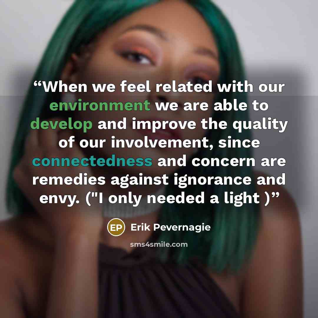 “When we feel related with our environment we are able to develop and improve the quality of our involvement, since connectedness and concern are remedies against ignorance and envy. ("I only needed a light )” quote by Erik Pevernagie