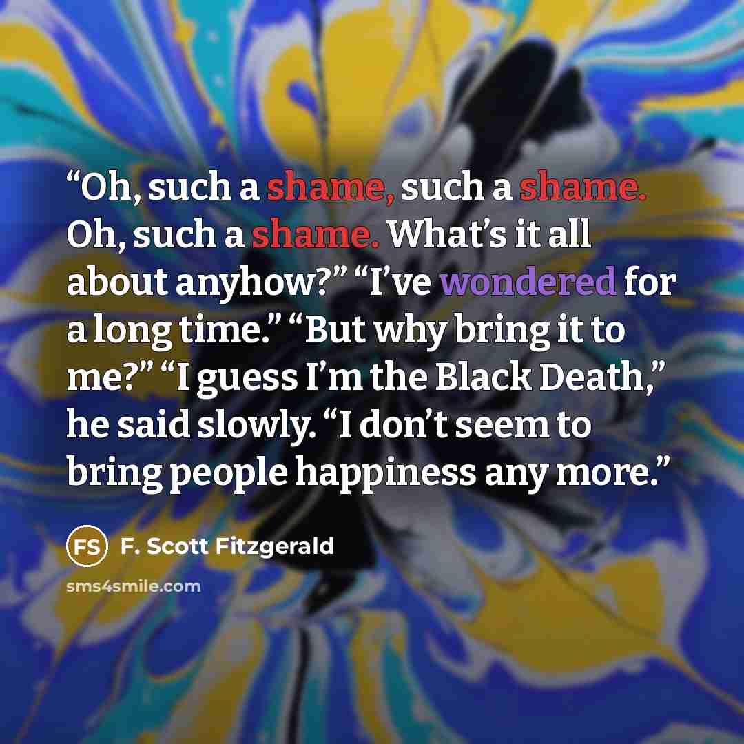 “Oh, such a shame, such a shame. Oh, such a shame. What’s it all about anyhow?” “I’ve wondered for a long time.” “But why bring it to me?” “I guess I’m the Black Death,” he said slowly. “I don’t seem to bring people happiness any more.” quote by F. Scott Fitzgerald