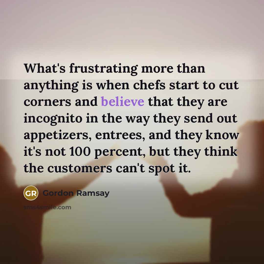“What's frustrating more than anything is when chefs start to cut corners and believe that they are incognito in the way they send out appetizers, entrees, and they know it's not 100 percent, but they think the customers can't spot it.” quote by Gordon Ramsay