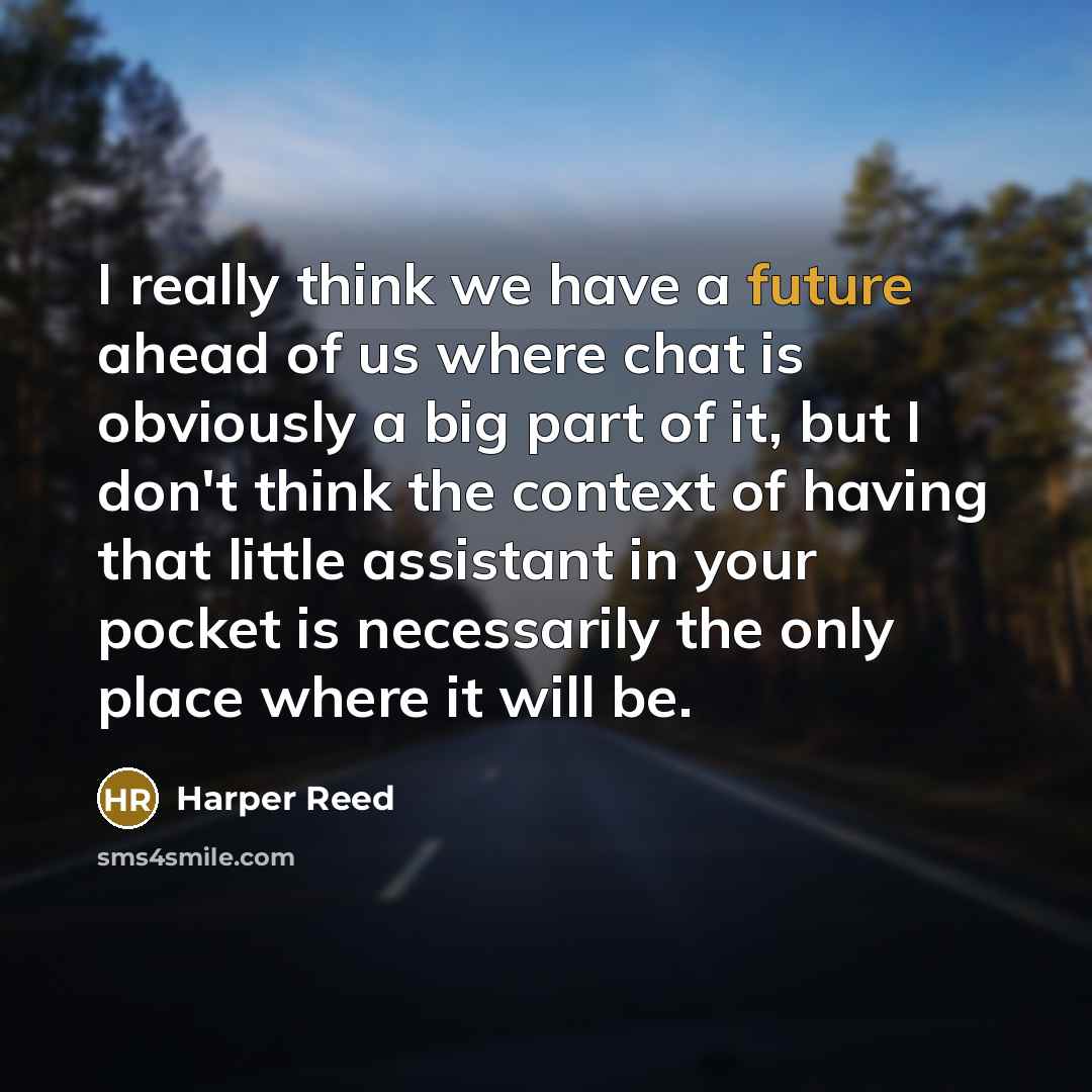 “I really think we have a future ahead of us where chat is obviously a big part of it, but I don't think the context of having that little assistant in your pocket is necessarily the only place where it will be.” quote by Harper Reed