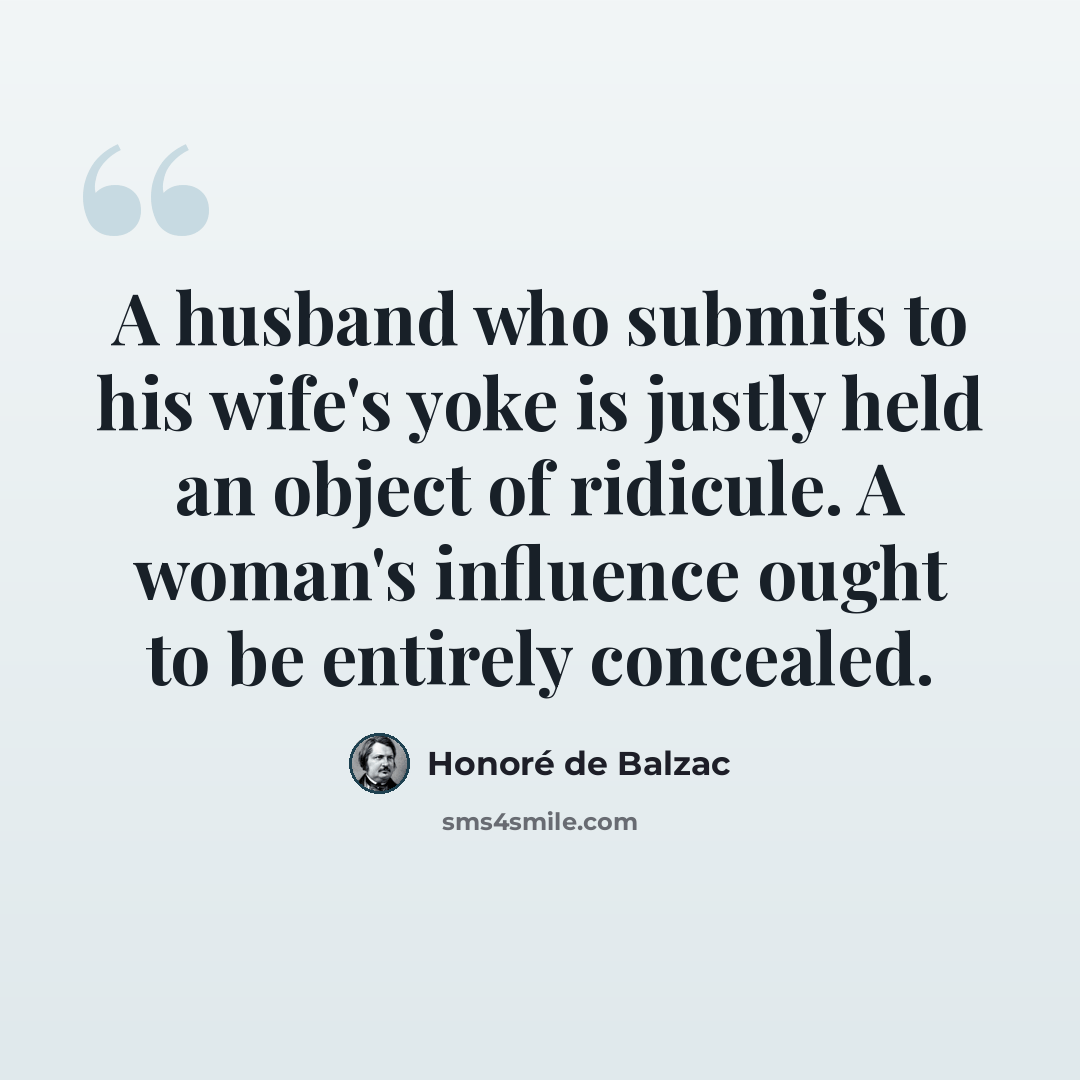 “A husband who submits to his wife's yoke is justly held an object of ridicule. A woman's influence ought to be entirely concealed.” quote by Honore de Balzac