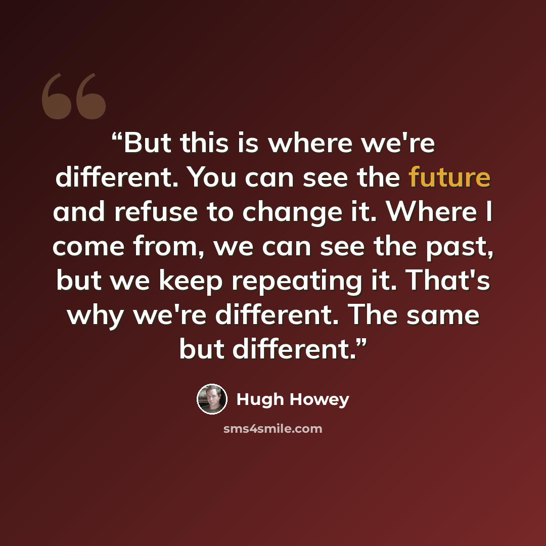 “But this is where we're different. You can see the future and refuse to change it. Where I come from, we can see the past, but we keep repeating it. That's why we're different. The same but different.” quote by Hugh Howey
