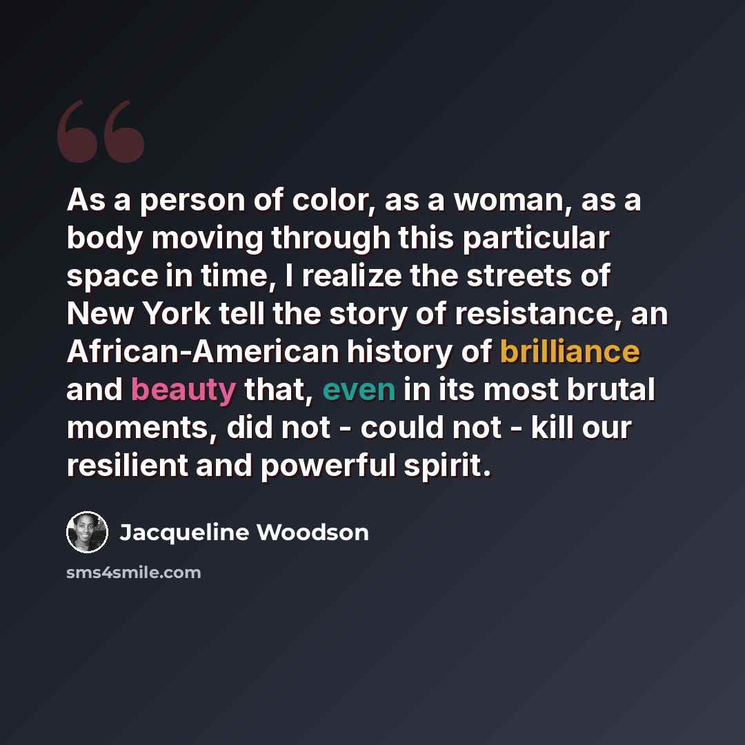 “As a person of color, as a woman, as a body moving through this particular space in time, I realize the streets of New York tell the story of resistance, an African-American history of brilliance and beauty that, even in its most brutal moments, did not - could not - kill our resilient and…” quote by Jacqueline Woodson