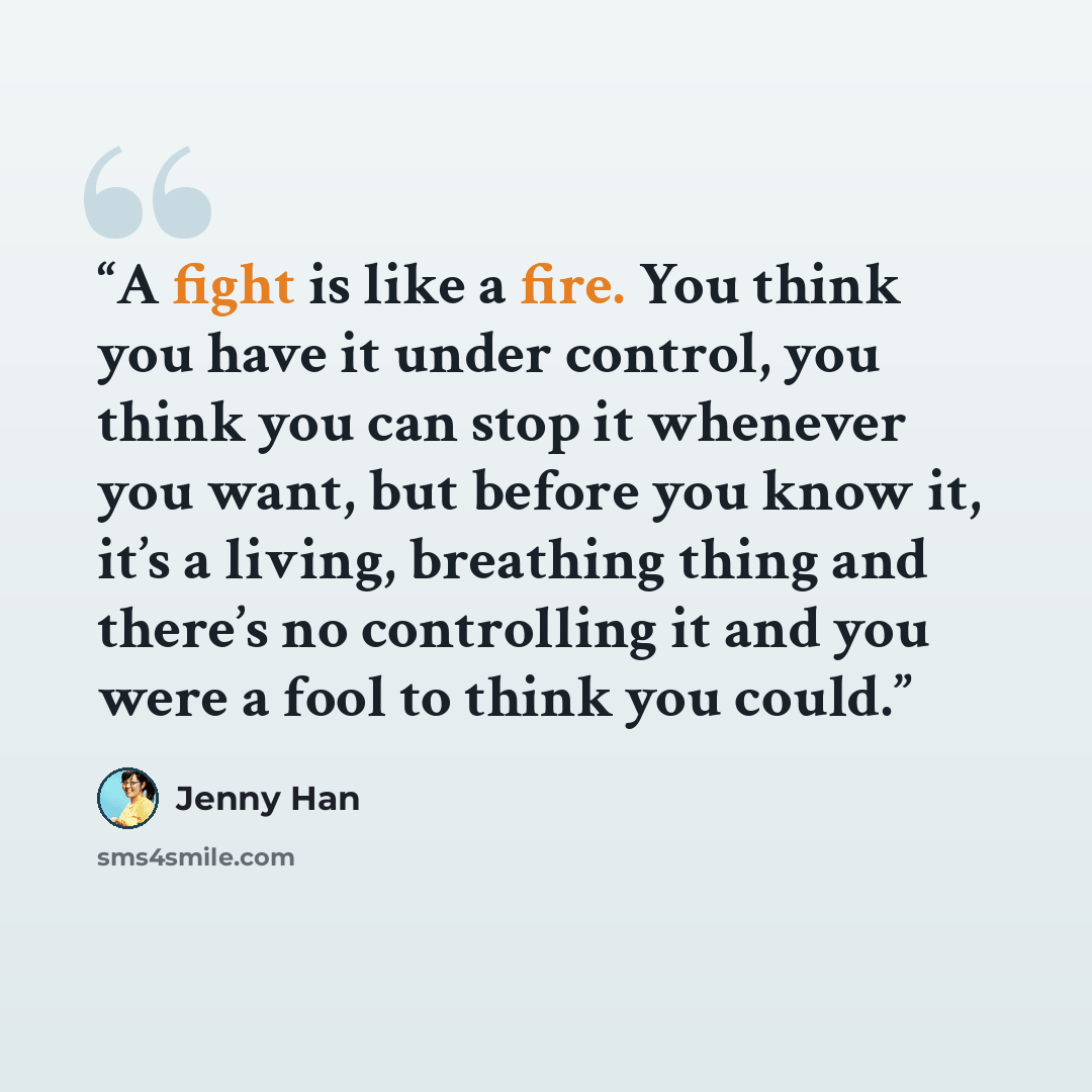 “A fight is like a fire. You think you have it under control, you think you can stop it whenever you want, but before you know it, it’s a living, breathing thing and there’s no controlling it and you were a fool to think you could.” quote by Jenny Han
