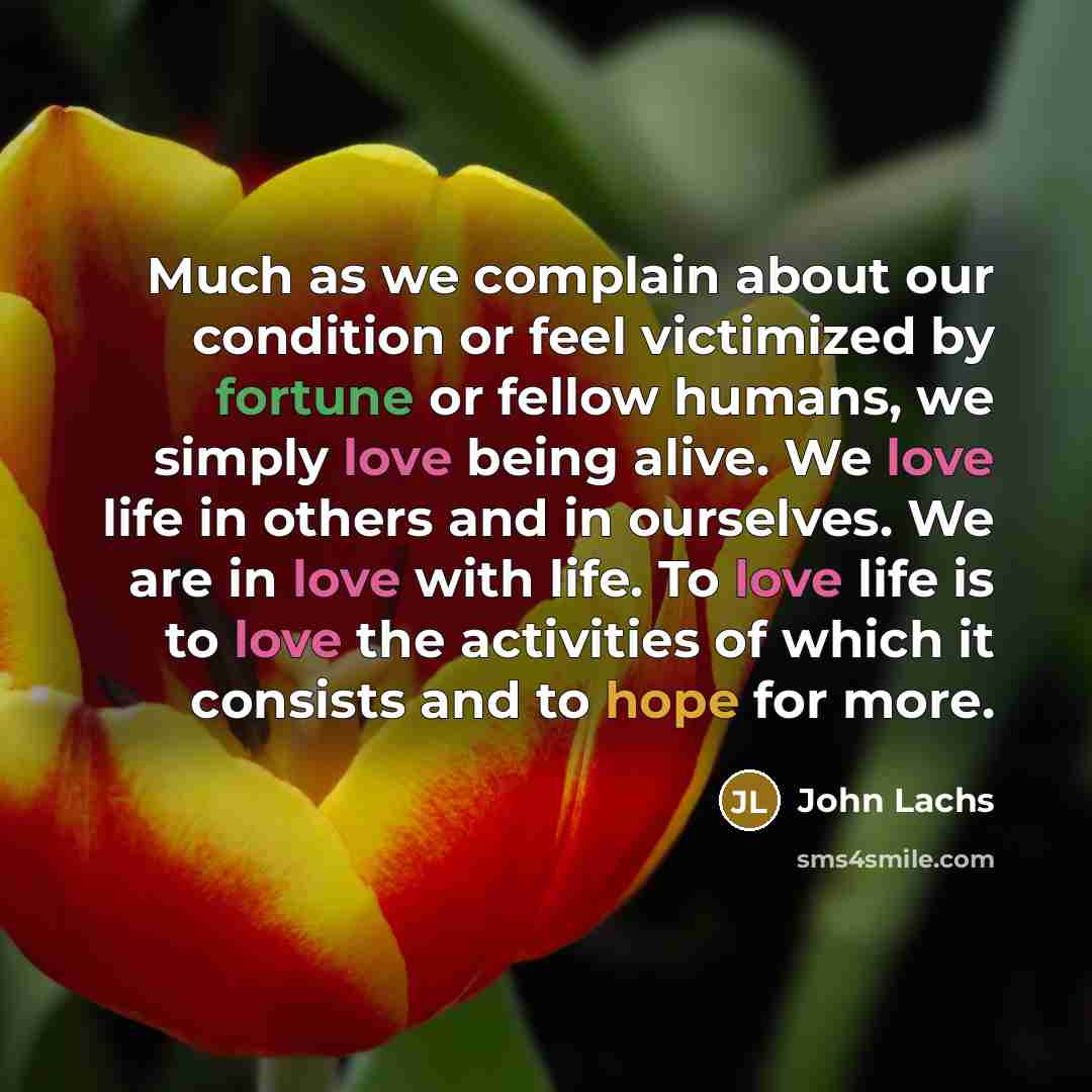 “Much as we complain about our condition or feel victimized by fortune or fellow humans, we simply love being alive. We love life in others and in ourselves. We are in love with life. To love life is to love the activities of which it consists and to hope for more.” quote by John Lachs