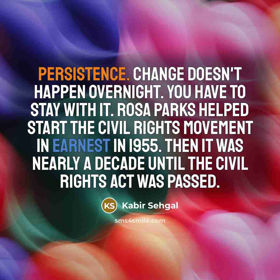 “Persistence. Change doesn't happen overnight. You have to stay with it. Rosa Parks helped start the Civil Rights movement in earnest in 1955. Then it was nearly a decade until the Civil Rights Act was passed.” quote by Kabir Sehgal