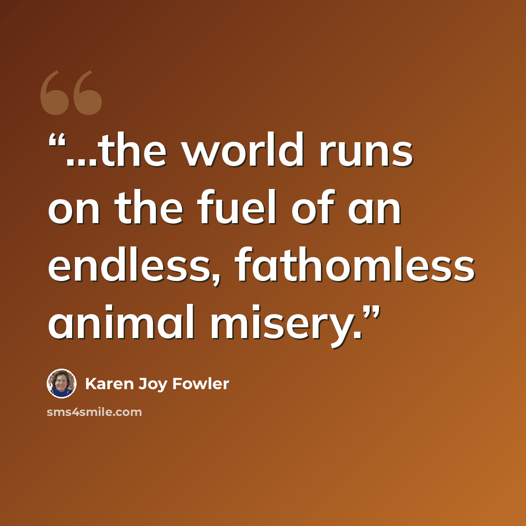 “...the world runs on the fuel of an endless, fathomless animal misery.” quote by Karen Joy Fowler