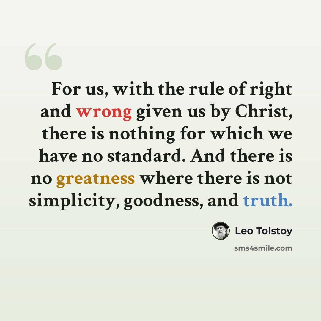 “For us, with the rule of right and wrong given us by Christ, there is nothing for which we have no standard. And there is no greatness where there is not simplicity, goodness, and truth.” quote by Leo Tolstoy
