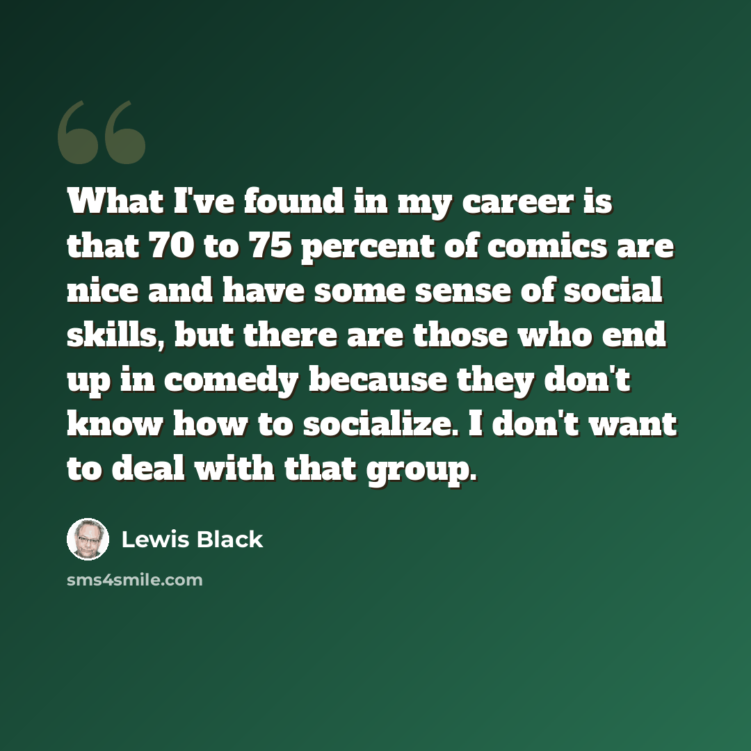 “What I've found in my career is that 70 to 75 percent of comics are nice and have some sense of social skills, but there are those who end up in comedy because they don't know how to socialize. I don't want to deal with that group.” quote by Lewis Black