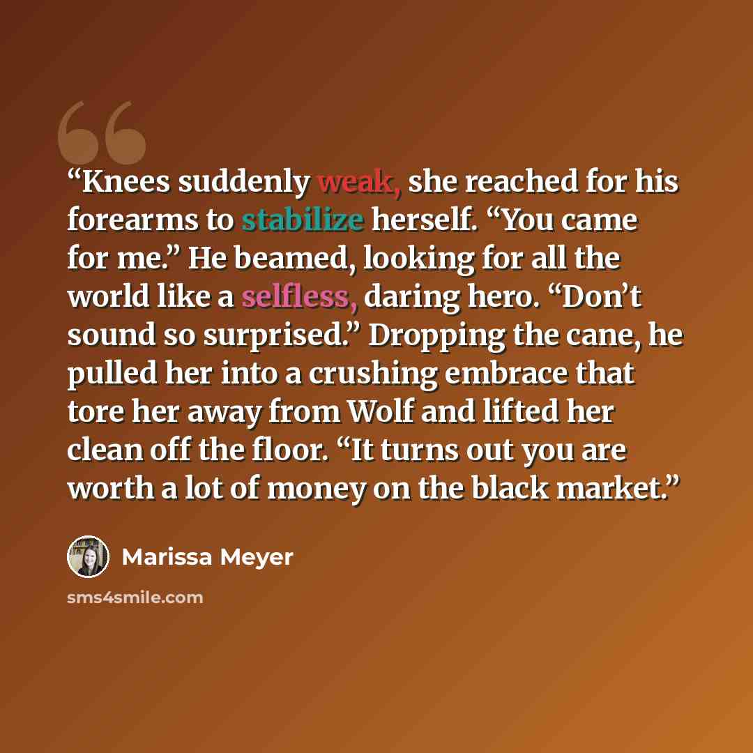 “Knees suddenly weak, she reached for his forearms to stabilize herself. “You came for me.” He beamed, looking for all the world like a selfless, daring hero. “Don’t sound so surprised.” Dropping the cane, he pulled her into a crushing embrace that tore her away from Wolf and lifted her clean off…” quote by Marissa Meyer