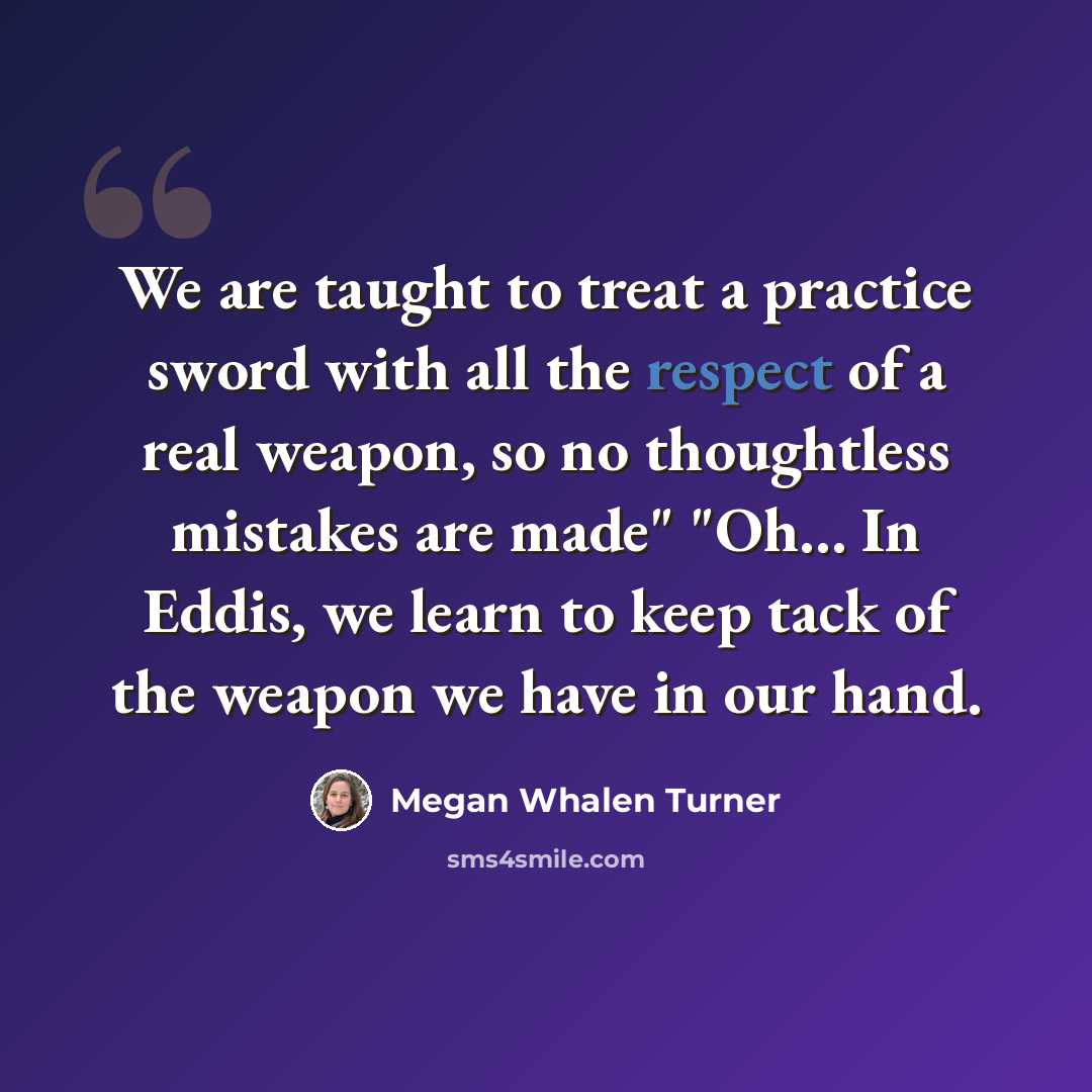 “We are taught to treat a practice sword with all the respect of a real weapon, so no thoughtless mistakes are made" "Oh... In Eddis, we learn to keep tack of the weapon we have in our hand.” quote by Megan Whalen Turner