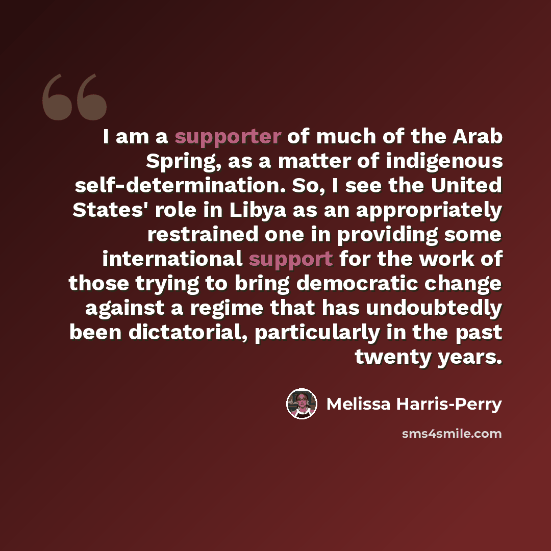 “I am a supporter of much of the Arab Spring, as a matter of indigenous self-determination. So, I see the United States' role in Libya as an appropriately restrained one in providing some international support for the work of those trying to bring democratic change against a regime that has…” quote by Melissa Harris-Perry