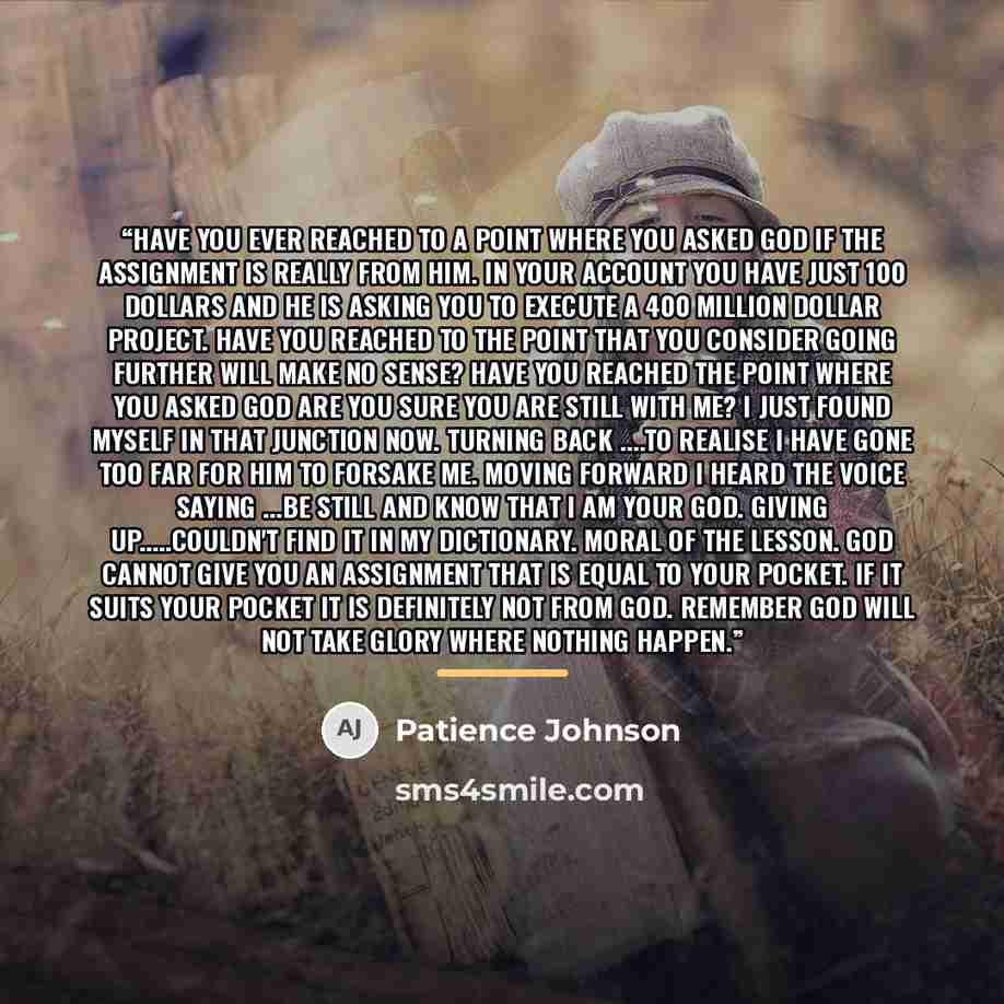 “Have you ever reached to a point where you asked God if the assignment is really from Him. In your account you have just 100 dollars and He is asking you to execute a 400 million dollar project. Have you reached to the point that you consider going further will make no sense? Have you reached the…” quote by Patience Johnson