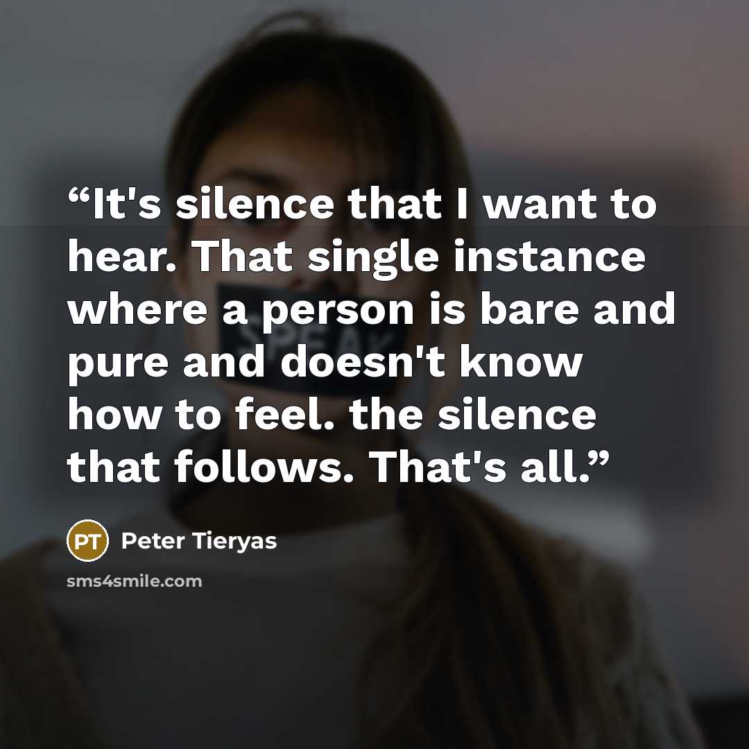 “It's silence that I want to hear. That single instance where a person is bare and pure and doesn't know how to feel. the silence that follows. That's all.” quote by Peter Tieryas