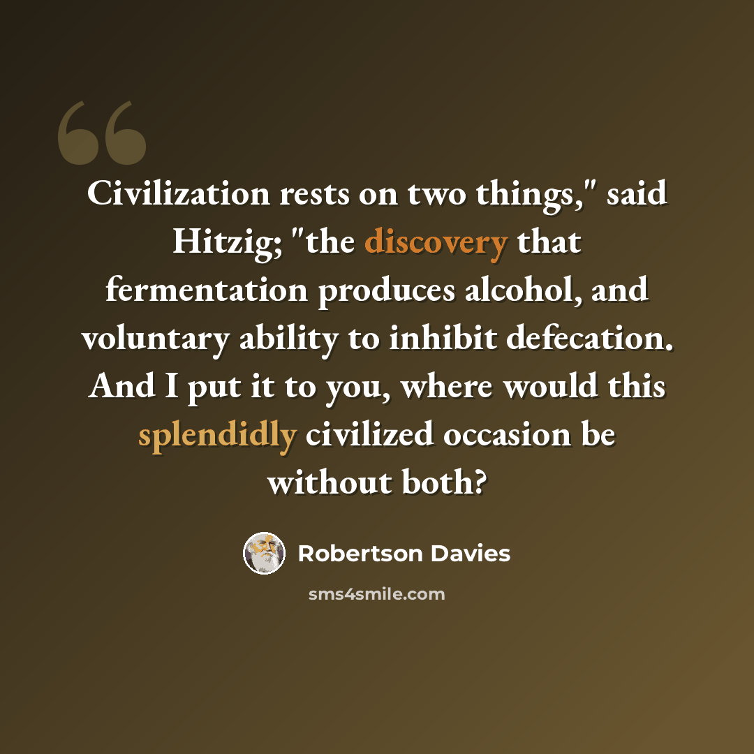 “Civilization rests on two things," said Hitzig; "the discovery that fermentation produces alcohol, and voluntary ability to inhibit defecation. And I put it to you, where would this splendidly civilized occasion be without both?” quote by Robertson Davies