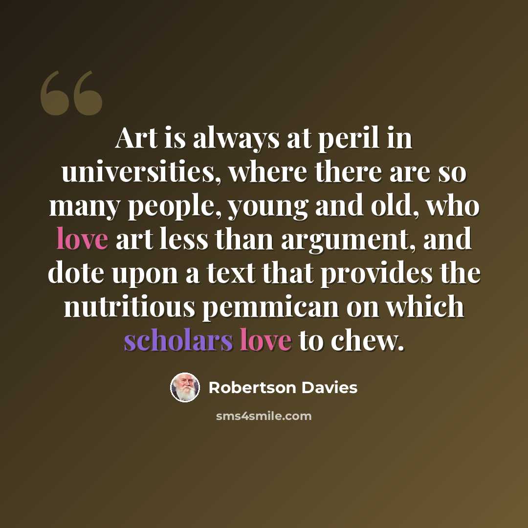 “Art is always at peril in universities, where there are so many people, young and old, who love art less than argument, and dote upon a text that provides the nutritious pemmican on which scholars love to chew.” quote by Robertson Davies