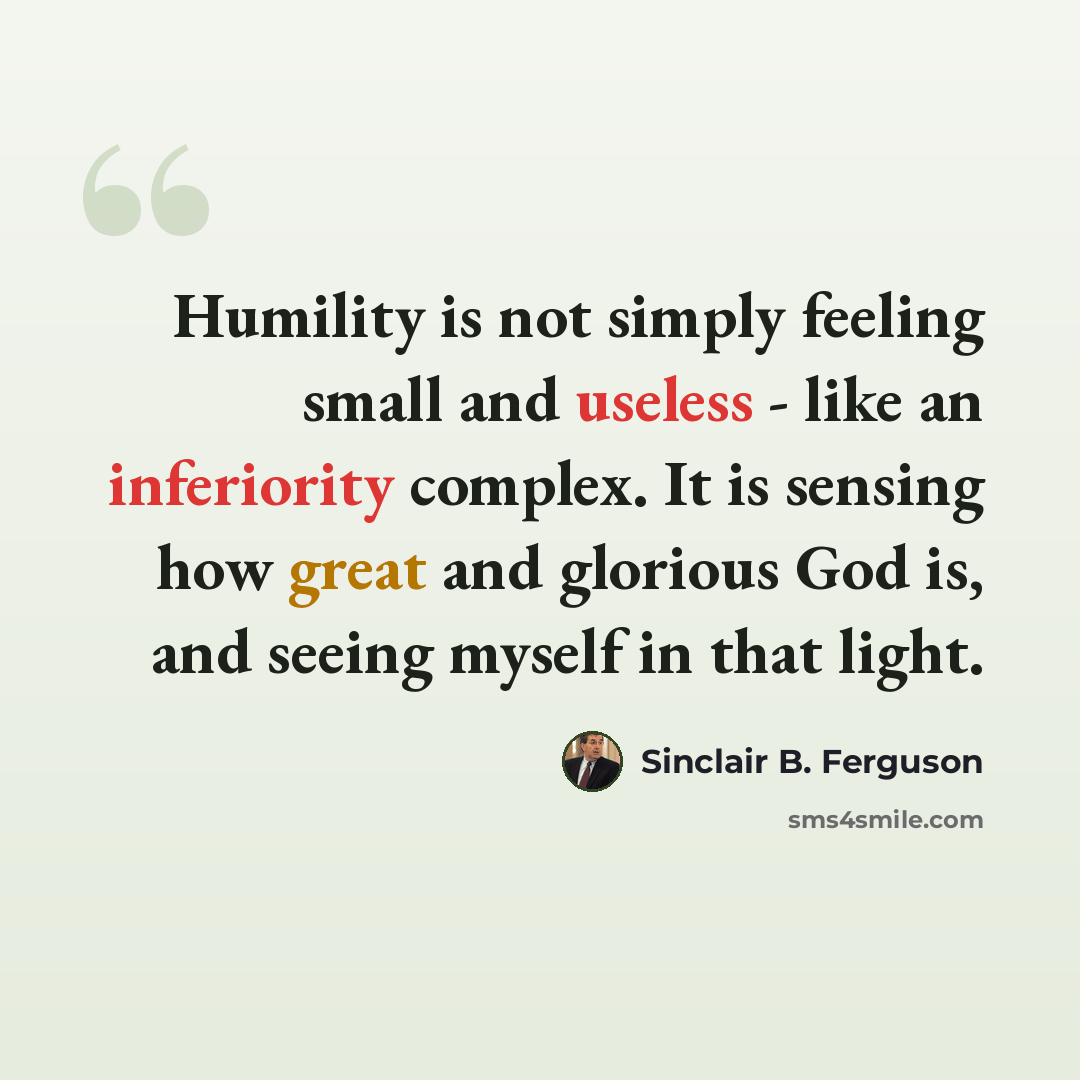 “Humility is not simply feeling small and useless - like an inferiority complex. It is sensing how great and glorious God is, and seeing myself in that light.” quote by Sinclair B. Ferguson