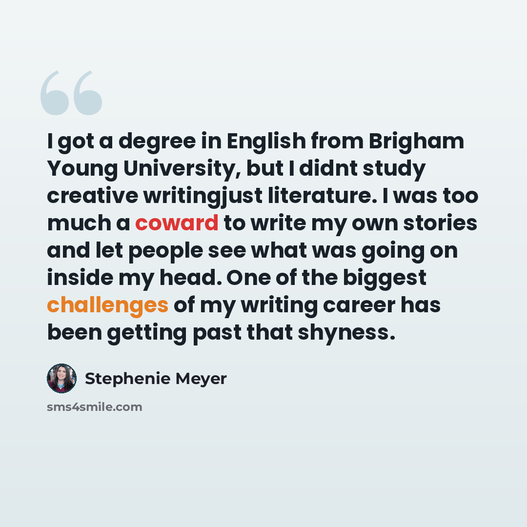 “I got a degree in English from Brigham Young University, but I didnt study creative writingjust literature. I was too much a coward to write my own stories and let people see what was going on inside my head. One of the biggest challenges of my writing career has been getting past that shyness.” quote by Stephenie Meyer