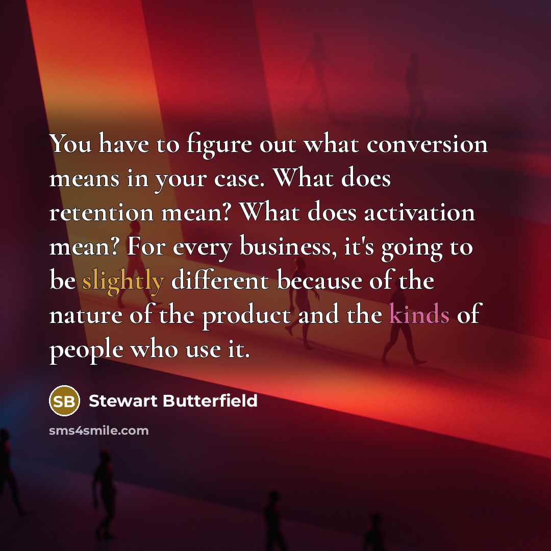“You have to figure out what conversion means in your case. What does retention mean? What does activation mean? For every business, it's going to be slightly different because of the nature of the product and the kinds of people who use it.” quote by Stewart Butterfield