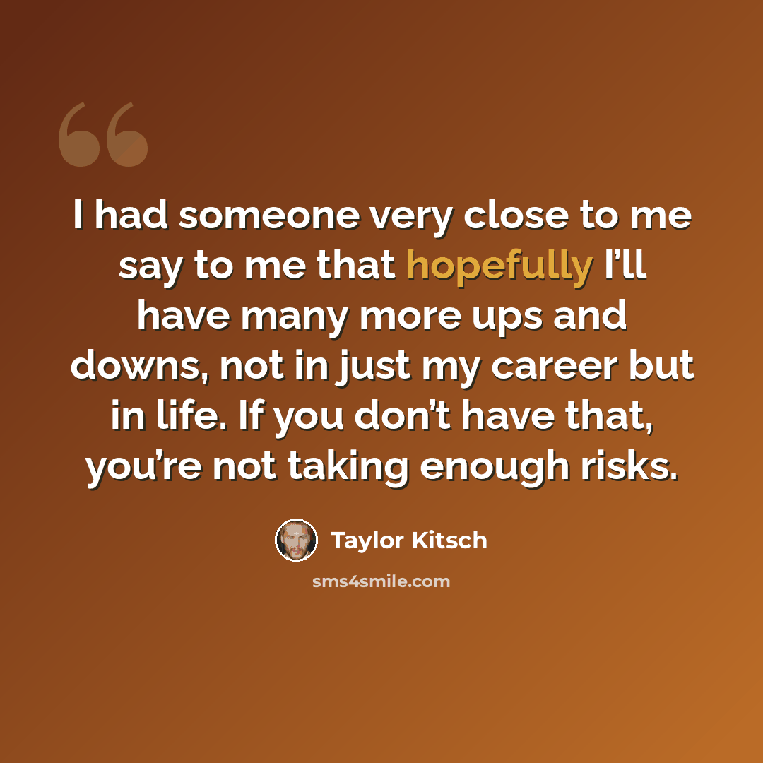 “I had someone very close to me say to me that hopefully I’ll have many more ups and downs, not in just my career but in life. If you don’t have that, you’re not taking enough risks.” quote by Taylor Kitsch