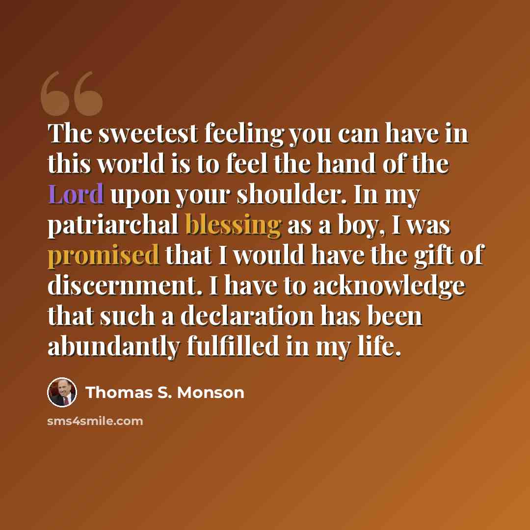 “The sweetest feeling you can have in this world is to feel the hand of the Lord upon your shoulder. In my patriarchal blessing as a boy, I was promised that I would have the gift of discernment. I have to acknowledge that such a declaration has been abundantly fulfilled in my life.” quote by Thomas S. Monson