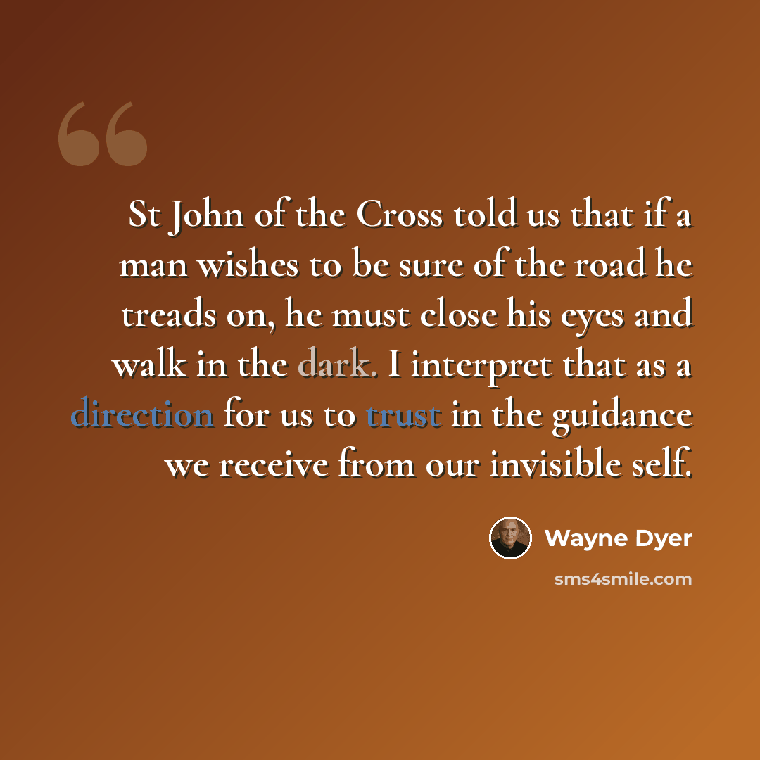 “St John of the Cross told us that if a man wishes to be sure of the road he treads on, he must close his eyes and walk in the dark. I interpret that as a direction for us to trust in the guidance we receive from our invisible self.” quote by Wayne Dyer