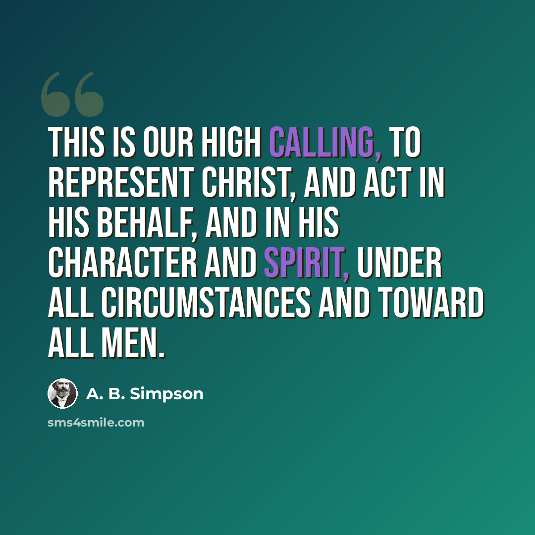 “This is our high calling, to represent Christ, and act in His behalf, and in His character and spirit, under all circumstances and toward all men.” quote by A. B. Simpson