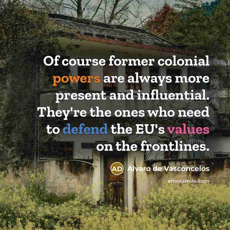 “Of course former colonial powers are always more present and influential. They're the ones who need to defend the EU's values on the frontlines.” quote by Alvaro de Vasconcelos