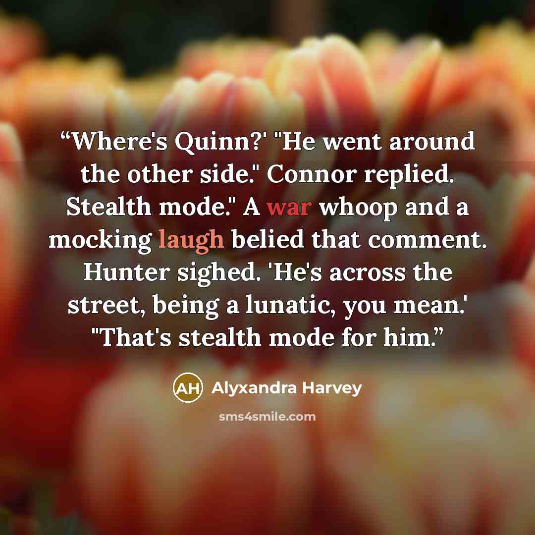“Where's Quinn?' "He went around the other side." Connor replied. Stealth mode." A war whoop and a mocking laugh belied that comment. Hunter sighed. 'He's across the street, being a lunatic, you mean.' "That's stealth mode for him.” quote by Alyxandra Harvey