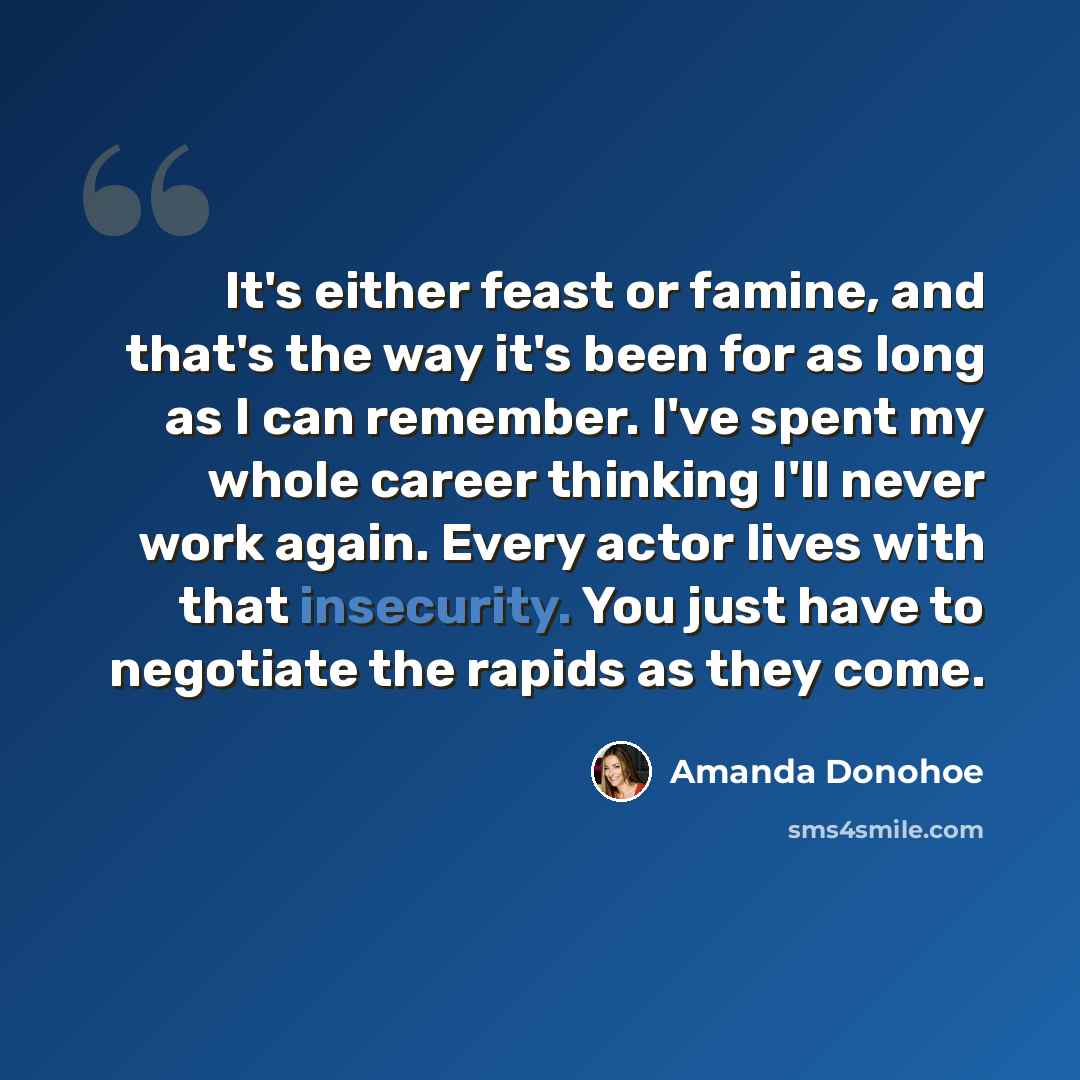 “It's either feast or famine, and that's the way it's been for as long as I can remember. I've spent my whole career thinking I'll never work again. Every actor lives with that insecurity. You just have to negotiate the rapids as they come.” quote by Amanda Donohoe