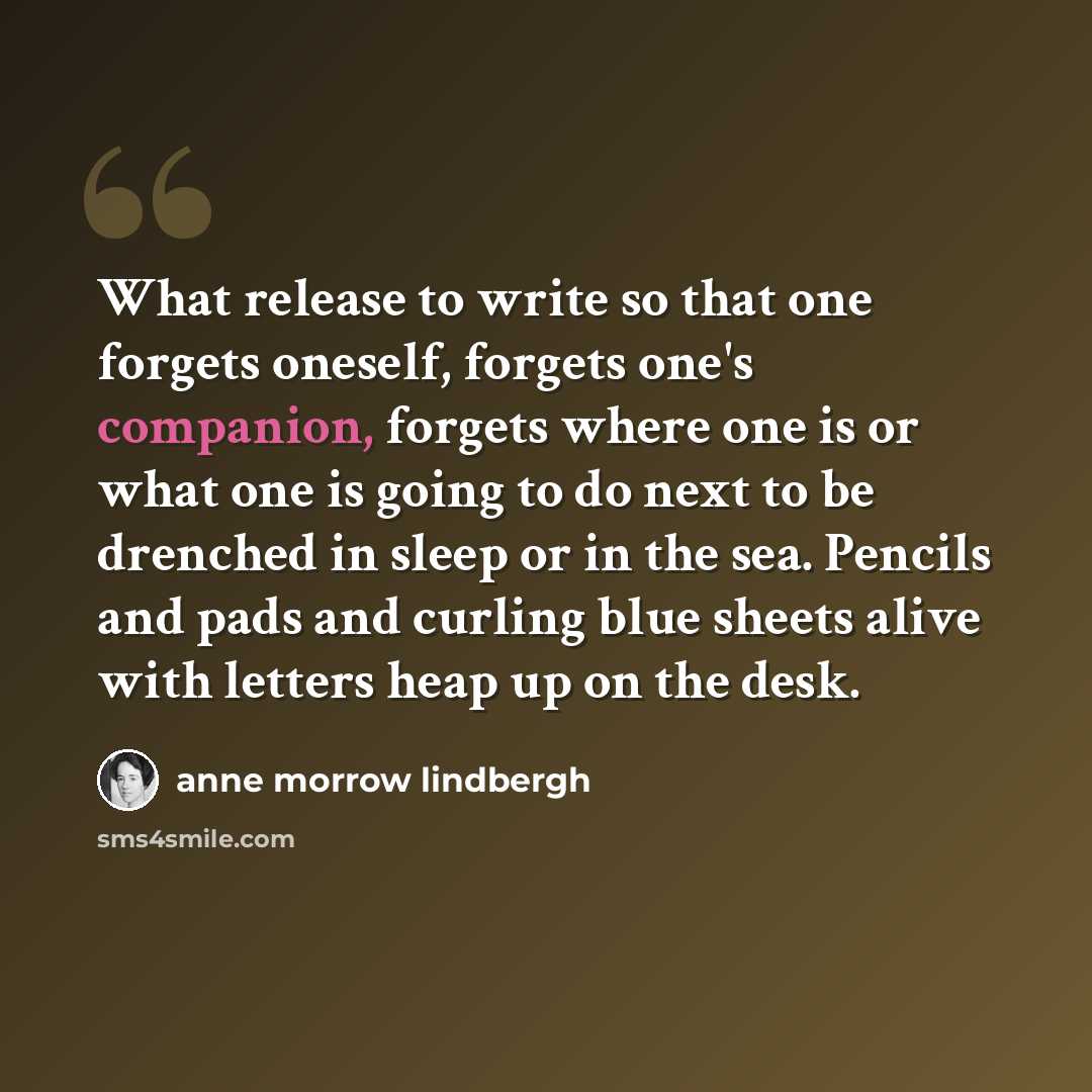 “What release to write so that one forgets oneself, forgets one's companion, forgets where one is or what one is going to do next to be drenched in sleep or in the sea. Pencils and pads and curling blue sheets alive with letters heap up on the desk.” quote by Anne Morrow Lindbergh
