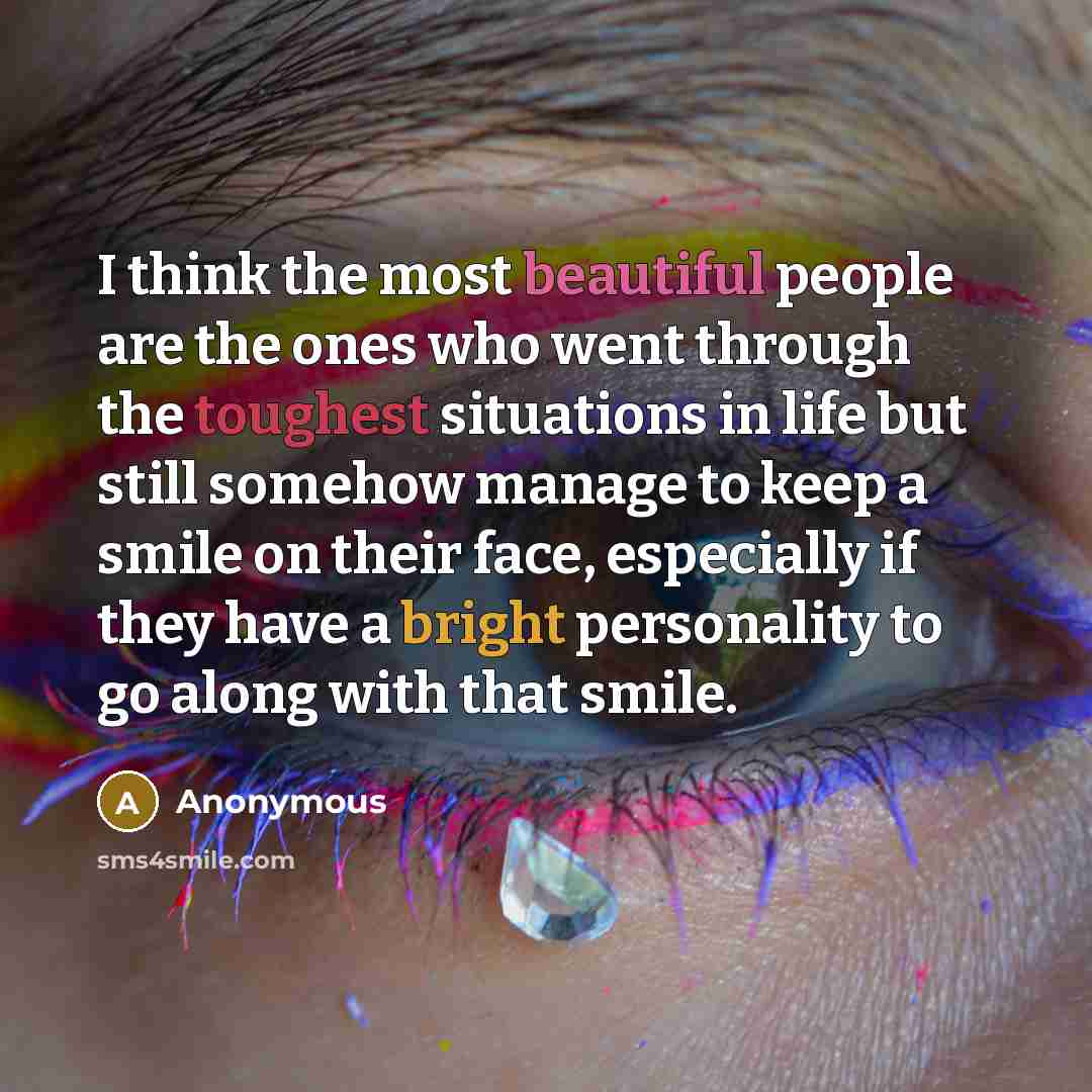 “I think the most beautiful people are the ones who went through the toughest situations in life but still somehow manage to keep a smile on their face, especially if they have a bright personality to go along with that smile.” quote by Anonymous