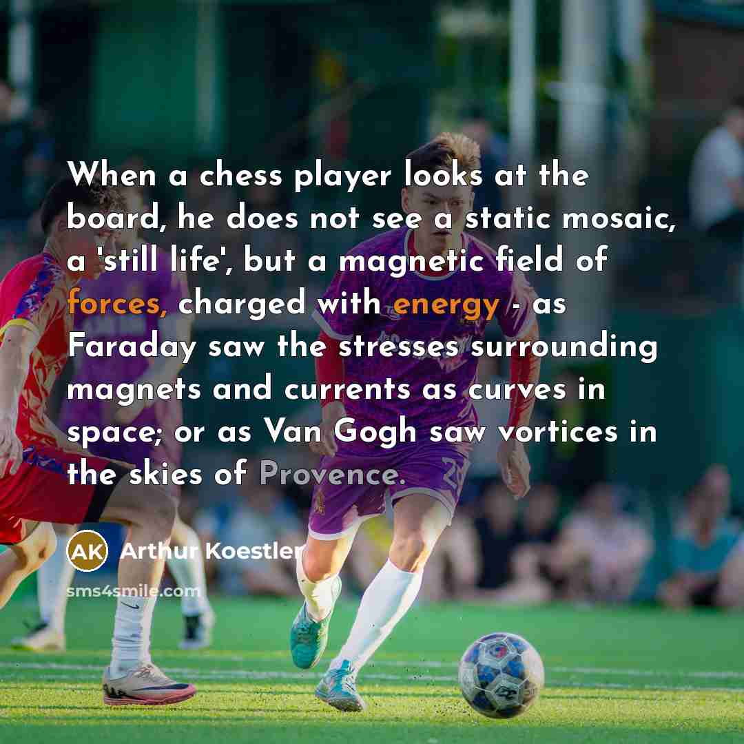 “When a chess player looks at the board, he does not see a static mosaic, a 'still life', but a magnetic field of forces, charged with energy - as Faraday saw the stresses surrounding magnets and currents as curves in space; or as Van Gogh saw vortices in the skies of Provence.” quote by Arthur Koestler