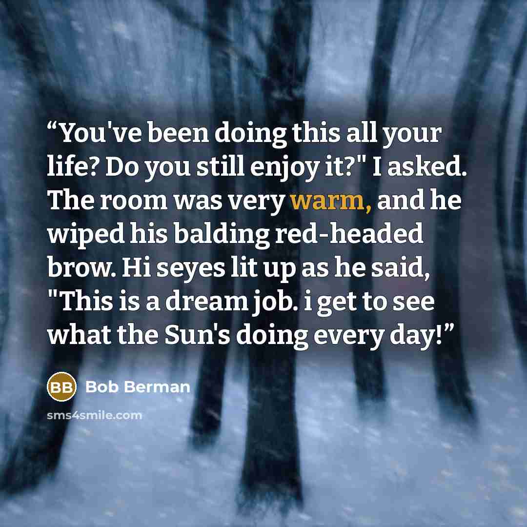 “You've been doing this all your life? Do you still enjoy it?" I asked. The room was very warm, and he wiped his balding red-headed brow. Hi seyes lit up as he said, "This is a dream job. i get to see what the Sun's doing every day!” quote by Bob Berman