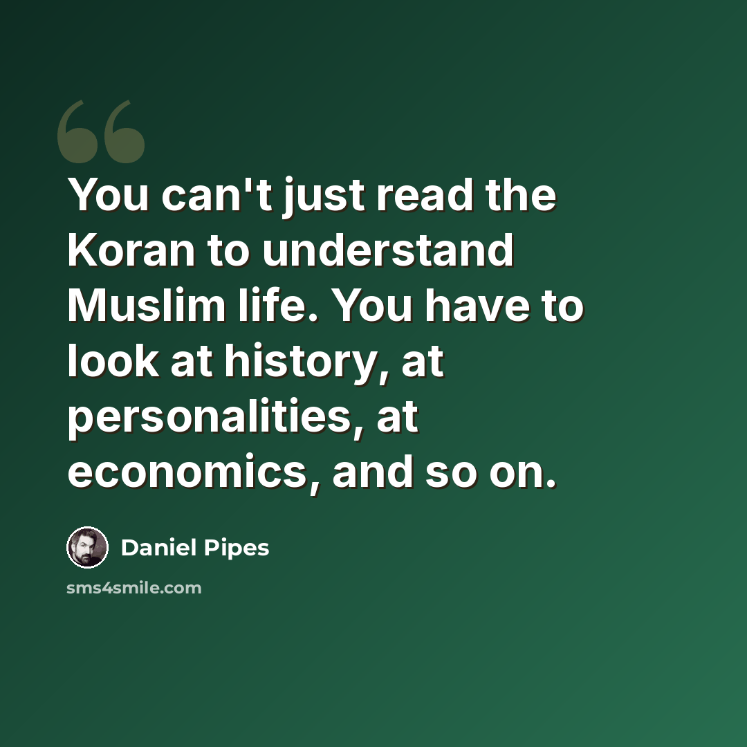 “You can't just read the Koran to understand Muslim life. You have to look at history, at personalities, at economics, and so on.” quote by Daniel Pipes